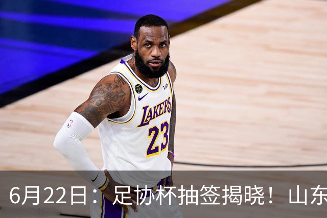 6月22日：足协杯抽签揭晓！山东泰山能否靠“神签”避开海港申花，逆袭卫冕？